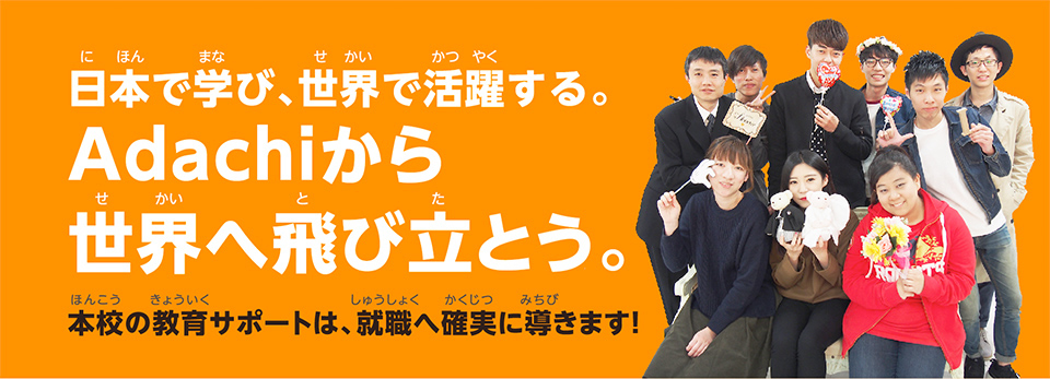 日本で学び、世界で活躍する。Adachiから世界へ飛び立とう。本校の教育サポートは、就職へ確実に導きます！