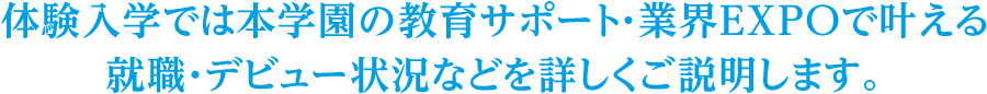 体験入学では本学園の教育サポート・業界EXPOで叶えられる<br>就職・デビュー状況などをくわしくご説明します。